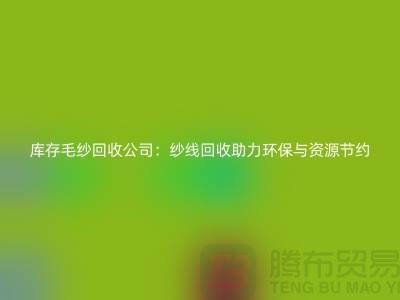 库存毛纱回收公司：纱线回收助力环保与资源节约