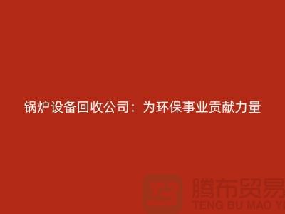 锅炉设备回收公司：为环保事业贡献力量-上海余热设备回收公司