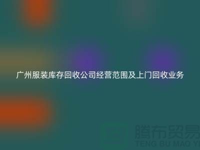 # 广州服装库存回收公司经营范围及上门回收业务解析